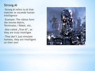 Strong AI
-Strong AI refers to AI that
matcher or exceeds human
intelligence
-Example: The robtos form
the movies Matrix,
Terminator, I Robot, etc.
-Also called „True AI”, as
they are truly intetligen
-They don’t just simulate
humans, they are intelligent
on their own
 
