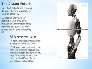 The Distant Future
-A.I. And Robots are running
40 years behing computers,
said Dr. Harevey
-Although they are far
behind it will only be a
matter of time before they
become as regular as cell
phone are in your everyday
life.
       AI is everywhere
       -In fact, artificial intelligence
       already inhabits our lives
       -Fuel injection systems in our
       care use learning algorithms,
       which are both example of AI,
       says Dr Rodney Brooks, the
       direcor of MIT’s artificial
       intelligence laboratory.
 