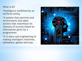 What is Ai?
*Inteligence exhibited by an
artificial entity.
*A system that percives and
environment and takes
actions that maximizze its
chances of success based on
information given by a
programmer.
*It is siece and engineering of
making intelligent machines,
softweare, games and toys.
 