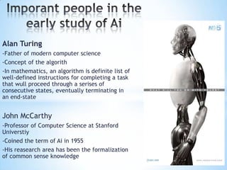 Alan Turing
-Father of modern computer science
-Concept of the algorith
-In mathematics, an algorithm is definite list of
well-defined instructions for completing a task
that wull proceed through a serises of
consecutive states, eventually terminating in
an end-state


John McCarthy
-Professor of Computer Science at Stanford
Universtiy
-Coined the term of Ai in 1955
-His reasearch area has been the formalization
of common sense knowledge
 