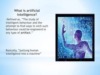 What is artificial
       intelligence?
-Defined as, ”The study of
intelligent behaviour and the
attempt to find ways in wich such
behaviour could be engineerd in
any type of artifact.”




Basically, ”puttung human
intelligence into a machine”
 