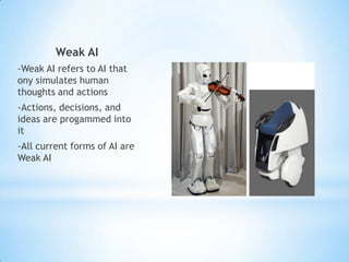 Weak AI
-Weak AI refers to AI that
ony simulates human
thoughts and actions
-Actions, decisions, and
ideas are progammed into
it
-All current forms of AI are
Weak AI
 