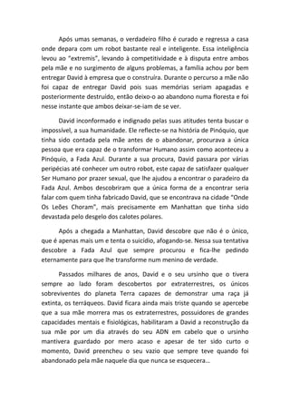 Após umas semanas, o verdadeiro filho é curado e regressa a casa
onde depara com um robot bastante real e inteligente. Essa inteligência
levou ao “extremis”, levando à competitividade e à disputa entre ambos
pela mãe e no surgimento de alguns problemas, a família achou por bem
entregar David à empresa que o construíra. Durante o percurso a mãe não
foi capaz de entregar David pois suas memórias seriam apagadas e
posteriormente destruído, então deixo-o ao abandono numa floresta e foi
nesse instante que ambos deixar-se-iam de se ver.

       David inconformado e indignado pelas suas atitudes tenta buscar o
impossível, a sua humanidade. Ele reflecte-se na história de Pinóquio, que
tinha sido contada pela mãe antes de o abandonar, procurava a única
pessoa que era capaz de o transformar Humano assim como aconteceu a
Pinóquio, a Fada Azul. Durante a sua procura, David passara por várias
peripécias até conhecer um outro robot, este capaz de satisfazer qualquer
Ser Humano por prazer sexual, que lhe ajudou a encontrar o paradeiro da
Fada Azul. Ambos descobriram que a única forma de a encontrar seria
falar com quem tinha fabricado David, que se encontrava na cidade “Onde
Os Leões Choram”, mais precisamente em Manhattan que tinha sido
devastada pelo desgelo dos calotes polares.

      Após a chegada a Manhattan, David descobre que não é o único,
que é apenas mais um e tenta o suicídio, afogando-se. Nessa sua tentativa
descobre a Fada Azul que sempre procurou e fica-lhe pedindo
eternamente para que lhe transforme num menino de verdade.

      Passados milhares de anos, David e o seu ursinho que o tivera
sempre ao lado foram descobertos por extraterrestres, os únicos
sobreviventes do planeta Terra capazes de demonstrar uma raça já
extinta, os terráqueos. David ficara ainda mais triste quando se apercebe
que a sua mãe morrera mas os extraterrestres, possuidores de grandes
capacidades mentais e fisiológicas, habilitaram a David a reconstrução da
sua mãe por um dia através do seu ADN em cabelo que o ursinho
mantivera guardado por mero acaso e apesar de ter sido curto o
momento, David preencheu o seu vazio que sempre teve quando foi
abandonado pela mãe naquele dia que nunca se esquecera…
 