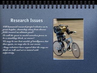 Research Issues
Will humanoid research propel robotics on to
great heights, channeling ideas from diverse
fields toward an ultimate goal?
Or will the quest to model ourselves prove to
be a stumbling block, or worse?
We may be our best models of intelligence; but
then again, we may also be our worst.
Many robotisict have argued that the way we
think we talk and act is tainted with
subjectivity.
 