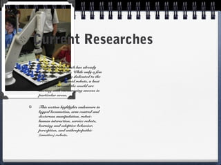 Current Researches
Humanoid Research has already
begun to accelerate. While only a few
institutions are fully dedicated to the
creation of humanoid robots, a host
of projects around the world are
meeting with encouraging success in
particular areas.
This section highlights endeavors in
legged locomotion, arm control and
dexterous manipulation, robot-
human interaction, service robots,
learning and adaptive behavior,
perception, and anthropopathic
(emotive) robots.
 