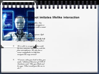 Humanoid robot imitates lifelike interaction
Sam. E. Nole is a complex Nao
humanoid robot able to recognize a
face, listen and navigate with a sonar
rangefinder.
He does a flawless Gangnam Style
dance, holds interesting
conversations and would gladly help
gather objects dropped on the floor.
He is able to recognize a face with
his two cameras, and listens with his
four microphones. He also has a
sonar rangefinder to help him
navigate his way around
“I swear, when you look at him, you
smile,” Littleton(Director of STEM
Institute) said. “His eyes blink and
he says, ‘What would you like me to
do?”.
 