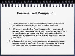 Personalized Companion
What if you have a Robot companion to see your old parents when
you are not at home??? Yes you read it write it is true now.
The robot, a mobile wheeled semi-humanoid figure equipped with
cameras, sensors, audio and a touch screen interface, can remind users
to take their medicine, suggest they have their favourite drink or
prompt them to go for a walk or visit friends if they haven't been out
for a while.
As part of a larger smart-home environment that can include smart
clothing to monitor vital signs, the system can monitor user's health
and safety, and alert emergency services if something is amiss.
 