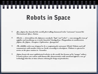 Robots in Space
Yes, Japan has launched the world's first talking humanoid robot "astronaut" toward the
International Space Station
Kirobo — derived from the Japanese words for "hope" and "robot" — was among five tons of
supplies and machinery on a rocket launched Sunday from Tanegashima in southwestern
Japan, the Japan Aerospace Exploration Agency,said
The childlike robot was designed to be a companion for astronaut Koichi Wakata and will
communicate with another robot on Earth, according to developers. Wakata is expected to
arrive at the space station in November.
Japan boasts the most sophisticated robotics in the world, but because of its "manga" culture,
it tends to favor cute robots with human-like characteristics with emotional appeal, a use of
technology that has at times drawn criticism for being not productive.
 