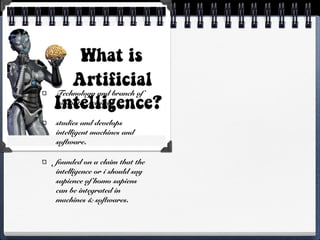 Technology and branch of
computer science
studies and develops
intelligent machines and
software.
founded on a claim that the
intelligence or i should say
sapience of homo sapiens
can be integrated in
machines & softwares.
 
