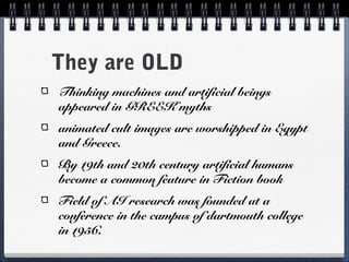 They are OLD
Thinking machines and artificial beings
appeared in GREEK myths
animated cult images are worshipped in Egypt
and Greece.
By 19th and 20th century artificial humans
become a common feature in Fiction book
Field of AI research was founded at a
conference in the campus of dartmouth college
in 1956.
 