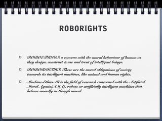 ROBORIGHTS
ROBOETHICS: a concern with the moral behaviour of human as
they design, construct & use and treat of intelligent beings.
ROBORIGTHS: These are the moral obligations of society
towards its intelligent machines, like animal and human rights.
Machine-Ethics: It is the field of research concerned with the Artificial
Moral Agents(AMA), robots or artificially intelligent machines that
behave morally as though moral
 