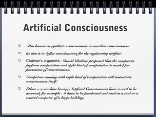 Artificial Consciousness
Also known as synthetic consciousness or machine consciousness.
its aim is to define consciousness for the engineering artifact.
Chalmer’s argument:- David Chalmer proposed that the computers
perform computation and right kind of computation is needed for
possession of consciousness.
Computers running with right kind of computation will instantiate
consciousness itself.
Ethics :- a machine having Artificial Consciousness have a need to be
accessed. for example - it have to be purchased and used as a tool or a
central computer of a large building.
 