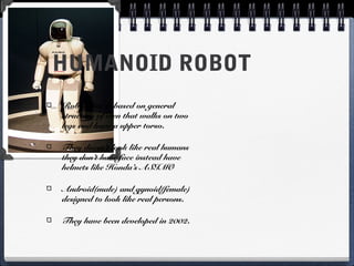HUMANOID ROBOT
Robot that is based on general
structure of men that walks on two
legs and have a upper torso.
They doesn’t look like real humans
they don’t have face instead have
helmets like Honda’s ASIMO
Android(male) and gynoid(female)
designed to look like real persons.
They have been developed in 2002.
 