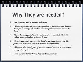 Why They are needed?
as a research tool in various industries.
Human cognition is a field of study which is focused in how humans
learn from sensory information to develop motor action within the
body
It has been suggested that the advanced robots will facilitate the
enhancement of ordinary human beings.
Besides research, they are developed to perform human task like
personnel assistance, to assist sick and elderly people.
They can also handle jobs of receptionist and worker in automated
manufacturing line.
Now the next turn is to use them in space missions.
 