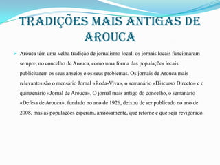 Tradições mais antigas de
arouca
 Arouca têm uma velha tradição de jornalismo local: os jornais locais funcionaram

sempre, no concelho de Arouca, como uma forma das populações locais
publicitarem os seus anseios e os seus problemas. Os jornais de Arouca mais
relevantes são o mensário Jornal «Roda-Viva», o semanário «Discurso Directo» e o
quinzenário «Jornal de Arouca». O jornal mais antigo do concelho, o semanário
«Defesa de Arouca», fundado no ano de 1926, deixou de ser publicado no ano de
2008, mas as populações esperam, ansiosamente, que retorne e que seja revigorado.

 