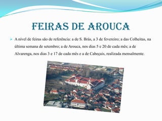 Feiras de arouca
 A nível de feiras são de referência: a de S. Brás, a 3 de fevereiro; a das Colheitas, na

última semana de setembro; a de Arouca, nos dias 5 e 20 de cada mês; a de
Alvarenga, nos dias 3 e 17 de cada mês e a de Cabeçais, realizada mensalmente.

 