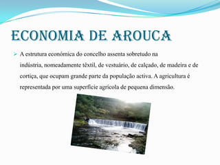 Economia de arouca
 A estrutura económica do concelho assenta sobretudo na

indústria, nomeadamente têxtil, de vestuário, de calçado, de madeira e de
cortiça, que ocupam grande parte da população activa. A agricultura é
representada por uma superfície agrícola de pequena dimensão.

 