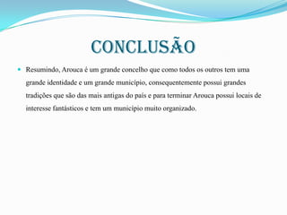 Conclusão
 Resumindo, Arouca é um grande concelho que como todos os outros tem uma

grande identidade e um grande município, consequentemente possui grandes
tradições que são das mais antigas do país e para terminar Arouca possui locais de
interesse fantásticos e tem um município muito organizado.

 