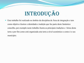 Introdução
 Este trabalho foi realizado no âmbito da disciplina de Área de integração e tem

como objetivo ilustrar a identidade e tradição que faz parte deste fantástico
concelho, por exemplo neste trabalho ilustra as principais tradições e feiras desta
terra e por fim como está organizada esta terra a nível económico e como é o seu
município.

 