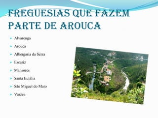 Freguesias que fazem
parte de arouca
 Alvarenga
 Arouca
 Albergaria da Serra
 Escariz

 Mansores
 Santa Eulália
 São Miguel do Mato
 Várzea

 
