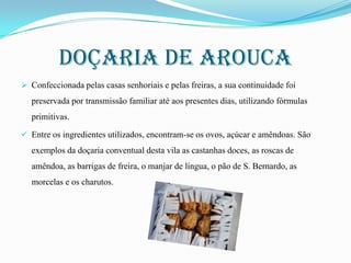 Doçaria de arouca
 Confeccionada pelas casas senhoriais e pelas freiras, a sua continuidade foi

preservada por transmissão familiar até aos presentes dias, utilizando fórmulas
primitivas.
 Entre os ingredientes utilizados, encontram-se os ovos, açúcar e amêndoas. São

exemplos da doçaria conventual desta vila as castanhas doces, as roscas de
amêndoa, as barrigas de freira, o manjar de língua, o pão de S. Bernardo, as
morcelas e os charutos.

 