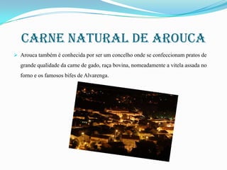 Carne natural de arouca
 Arouca também é conhecida por ser um concelho onde se confeccionam pratos de

grande qualidade da carne de gado, raça bovina, nomeadamente a vitela assada no
forno e os famosos bifes de Alvarenga.

 