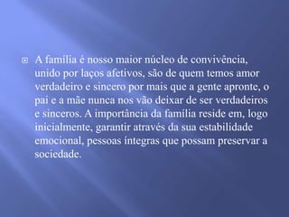 

A família é nosso maior núcleo de convivência,
unido por laços afetivos, são de quem temos amor
verdadeiro e sincero por mais que a gente apronte, o
pai e a mãe nunca nos vão deixar de ser verdadeiros
e sinceros. A importância da família reside em, logo
inicialmente, garantir através da sua estabilidade
emocional, pessoas íntegras que possam preservar a
sociedade.

 