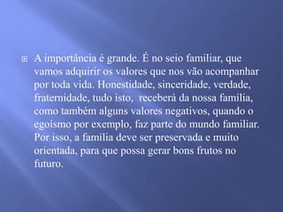 

A importância é grande. É no seio familiar, que
vamos adquirir os valores que nos vão acompanhar
por toda vida. Honestidade, sinceridade, verdade,
fraternidade, tudo isto, receberá da nossa família,
como também alguns valores negativos, quando o
egoísmo por exemplo, faz parte do mundo familiar.
Por isso, a família deve ser preservada e muito
orientada, para que possa gerar bons frutos no
futuro.

 