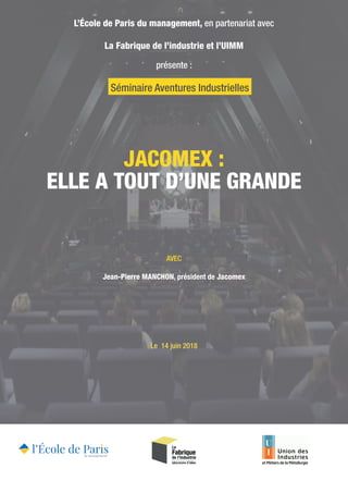 JACOMEX :
ELLE A TOUT D’UNE GRANDE
L’École de Paris du management, en partenariat avec
La Fabrique de l’industrie et l’UIMM
présente :
AVEC
Jean-Pierre MANCHON, président de Jacomex
Le 14 juin 2018
Séminaire Aventures Industrielles
 