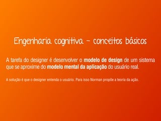 Engenharia cognitiva - conceitos básicos 
A tarefa do designer é desenvolver o modelo de design de um sistema 
que se aproxime do modelo mental da aplicação do usuário real. 
A solução é que o designer entenda o usuário. Para isso Norman propõe a teoria da ação. 
 