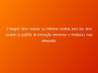 O designer deve realizar as melhores escolhas para isso. deve 
escolher os padrões de interação, elementos e feedbacks mais 
adequados. 
 