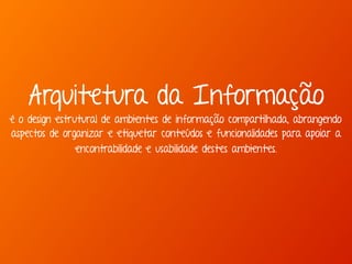 Arquitetura da Informação 
é o design estrutural de ambientes de informação compartilhada, abrangendo 
aspectos de organizar e etiquetar conteúdos e funcionalidades para apoiar a 
encontrabilidade e usabilidade destes ambientes. 
 