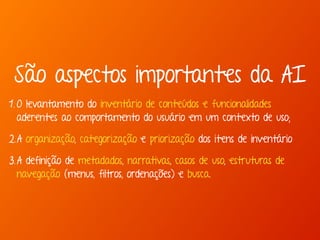 São aspectos importantes da AI 
1. O levantamento do inventário de conteúdos e funcionalidades 
aderentes ao comportamento do usuário em um contexto de uso; 
2.A organização, categorização e priorização dos itens de inventário 
3.A definição de metadados, narrativas, casos de uso, estruturas de 
navegação (menus, filtros, ordenações) e busca. 
 