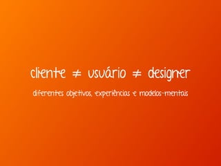 cliente ≠ usuário ≠ designer 
diferentes objetivos, experiências e modelos-mentais 
 