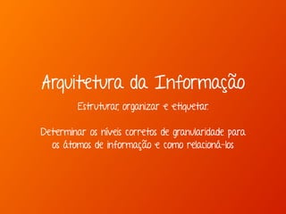 Arquitetura da Informação 
Estruturar, organizar e etiquetar. 
Determinar os níveis corretos de granularidade para 
os átomos de informação e como relacioná-los 
 