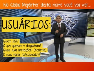 No Globo Repórter desta noite você vai ver… 
USUÁRIOS: 
Quem são? 
O que gostam e desgostam? 
Quais suas limitações? (restrito) 
E suas taras (aficcionado)? 
 