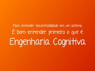 Para entender encontrabilidade em um sistema 
É bom entender primeiro o que é 
Engenharia Cognitiva 
 