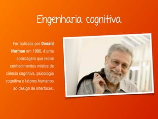 Engenharia cognitiva 
Formalizada por Donald 
Norman em 1986, é uma 
abordagem que reúne 
conhecimentos mistos de 
ciência cognitiva, psicologia 
cognitiva e fatores humanos 
ao design de interfaces. 
 