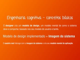 Engenharia cognitiva - conceitos básicos 
O designer cria um modelo de design, um modelo mental de como o sistema 
deve e comportar, baseado nos seu modelo de usuário e tarefa. 
Modelo de design implementado = Imagem do sistema 
O usuário real interage com a imagem do sistema e cria seu modelo mental da aplicação. 
 