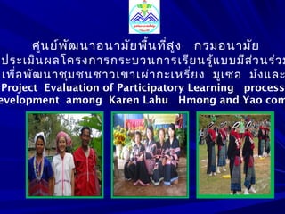 ศูนย์พัฒนาอนามัยพื้นที่สูง กรมอนามัย 
ประเมินผลโครงการกระบวนการเรียนรู้แบบมีส่วนร่วม 
เพื่อพัฒนาชุมชนชาวเขาเผ่ากะเหรี่ยง มูเซอ ม้งและProject Evaluation of Participatory Learning process 
Development among Karen Lahu Hmong and Yao community 
 