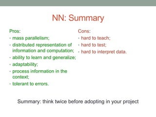 NN: Summary
Pros:
• mass parallelism;
• distributed representation of
information and computation;
• ability to learn and generalize;
• adaptability;
• process information in the
context;
• tolerant to errors.
Cons:
• hard to teach;
• hard to test;
• hard to interpret data.
Summary: think twice before adopting in your project
 
