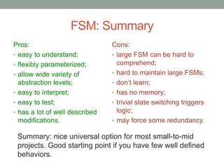 FSM: Summary
Pros:
• easy to understand;
• flexibly parameterized;
• allow wide variety of
abstraction levels;
• easy to interpret;
• easy to test;
• has a lot of well described
modifications.
Cons:
• large FSM can be hard to
comprehend;
• hard to maintain large FSMs;
• don’t learn;
• has no memory;
• trivial state switching triggers
logic;
• may force some redundancy.
Summary: nice universal option for most small-to-mid
projects. Good starting point if you have few well defined
behaviors.
 