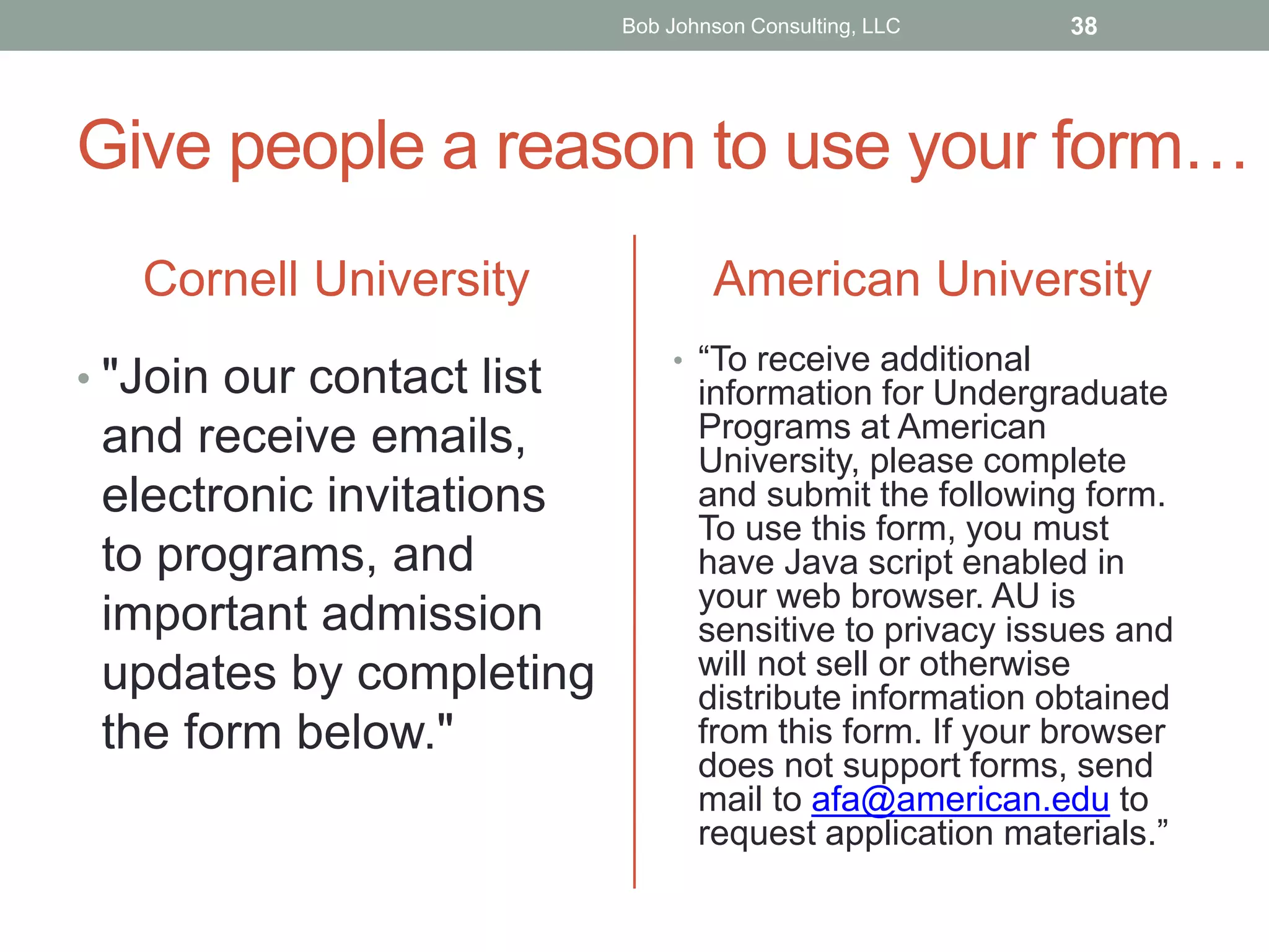 Give people a reason to use your form…
Cornell University
• "Join our contact list
and receive emails,
electronic invitations
to programs, and
important admission
updates by completing
the form below."
American University
• “To receive additional
information for Undergraduate
Programs at American
University, please complete
and submit the following form.
To use this form, you must
have Java script enabled in
your web browser. AU is
sensitive to privacy issues and
will not sell or otherwise
distribute information obtained
from this form. If your browser
does not support forms, send
mail to afa@american.edu to
request application materials.”
Bob Johnson Consulting, LLC 38
 