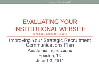 EVALUATING YOUR
INSTITUTIONAL WEBSITE
©ROBERTE. JOHNSON, PH.D.2015
Improving Your Strategic Recruitment
Communications Plan
Academic Impressions
Houston, TX
June 1-3, 2015
Bob Johnson Consulting, LLC 1
 