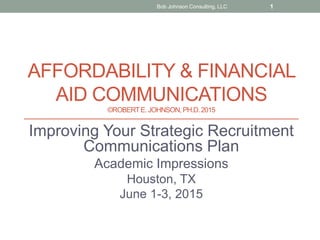 AFFORDABILITY & FINANCIAL
AID COMMUNICATIONS
©ROBERTE. JOHNSON, PH.D.2015
Improving Your Strategic Recruitment
Communications Plan
Academic Impressions
Houston, TX
June 1-3, 2015
Bob Johnson Consulting, LLC 1
 