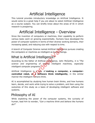 Artificial Intelligence
This tutorial provides introductory knowledge on Artificial Intelligence. It
would come to a great help if you are about to select Artificial Intelligence
as a course subject. You can briefly know about the areas of AI in which
research is prospering.
Artificial Intelligence - Overview
Since the invention of computers or machines, their capability to perform
various tasks went on growing exponentially. Humans have developed the
power of computer systems in terms of their diverse working domains, their
increasing speed, and reducing size with respect to time.
A branch of Computer Science named Artificial Intelligence pursues creating
the computers or machines as intelligent as human beings.
What is Artificial Intelligence?
According to the father of Artificial Intelligence, John McCarthy, it is “The
science and engineering of making intelligent machines, especially
intelligent computer programs”.
Artificial Intelligence is a way of making a computer, a computer-
controlled robot, or a software think intelligently, in the similar
manner the intelligent humans think.
AI is accomplished by studying how human brain thinks, and how humans
learn, decide, and work while trying to solve a problem, and then using the
outcomes of this study as a basis of developing intelligent software and
systems.
Philosophy of AI
While exploiting the power of the computer systems, the curiosity of
human, lead him to wonder, “Can a machine think and behave like humans
do?”
Pardeep
Vats
 