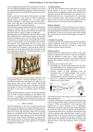 Artificial Intelligence- Is Our Future Bright or Bleak
349
such as military bases and the NASA space station. NASA has
sent out artificially intelligent robots to planets so as to learn
more about their habitat and atmosphere, with the intention of
investigating if there is a possibility of humans living on these
planets.
Expert systems have been used by Mercedes Benz and other
auto manufacturers in the design of vehicle components,
subway systems in Washington, D.C. use expert system
software controllers to cause subway trains to stop within 3
inches of the right spot on the platform. These trains have
motormen primarily to reassure passengers.
AI has filtered into general applications in these fields and has
become so common that it is not referred to as Artificial
Intelligence anymore. But does this mean that AI is better than
the human mind or is ready to replace it completely?
Blind supporters of AI would point to the time when AI Deep
Blue II defeated chess master Garry Kasparov to prove that
Artificial Intelligence can in fact be smarter than humans.
Though there is no doubt that the AI Deep Blue II won that
game, it is still probably one of the dumbest software alive.
The operators were programming the AI in every round
depending on the opposition‟s last move. Also, the Deep Blue
II had studied all of Kasparov‟s previous games while the
latter wasn‟t given the same benefit. One can safely say that
even though the Deep Blue II AI defeated Kasparov, it was
never a fair fight to begin with.
Latest technologies like Xbox 360‟s Kinect and iPhone‟s Siri
use algorithms based on Artificial Intelligence, but it is a
well-known fact that these technologies are a long way from
being perfect. Thus we can safely conclude that though
Artificial Intelligence has made a lot of progress in the past
few decades, it is not at a level where in one can confidently
state that it is now ready to completely replace the human
mind.
That being said, large-scale research is now being conducted
into the field of proper simulation of the human brain.
„CCortex‟ is a project by Artificial Development Inc. and
Swiss government's IBM sponsored Blue Brain Project, are
two main ventures, whose goal is to simulate the human brain.
V. APPLICATIONS
Artificial Intelligence in the form of neural networks and
expert systems has applications in almost all human activities.
The combination of high precision and low computation time
makes AI a cutting edge technology. Robot ES‟s are already
taking over workshop level jobs in large industries, thus side
lining humans into a more supervisory role. Stock brokerage
firms are now using Artificial Intelligence to analyze data,
make analysis and buy or sell stocks without the interference
of any human beings. Some of the applications of Artificial
Intelligence are as follows-
A.Gaming Industry-
One of the most commonly known applications of AI in the
gaming industry is its use in chess. Even though these
machines are not as intelligent as humans, they use brute force
algorithms and scan 100‟s of positions every second so as to
determine the next move. As stated earlier, AI is also being
used in Microsoft Xbox 360‟s Kinect for body motion
detection. But it is still in its infancy and requires a lot more
advancement for it to be used in day-to-day applications.
B.Heavy industries-
Artificial Intelligence robots have become very common in
heavy industries and are employed in jobs that are otherwise
considered dangerous for humans. These robots also increase
the efficiency, as they do not need any break while working
thus overcoming the inherent disadvantage of tiredness in
humans.
C.Weather Forecasting-
[3] Neural networks are nowadays being used for predicting
weather conditions. Past data is provided to the neural
network, which then analyses the data for patterns and
predicts the future weather conditions.
D.Expert Systems-
Expert Systems are machines that are trained to have total
expertise in specific areas of interest. They are developed to
solve the problems in niche areas. These systems use
statistical analysis and data mining to solve these problems by
deducing the solutions through a logical flow of yes-no
questions.
An expert system is made up of 3 parts-
 Knowledge base- It stores all the information, rules, data
and relationships that are needed by the expert system to
have total expertise in its area of interest
 Inference engine- It seeks information from the
knowledge base on being presented with a query,
analyses it and responds with a solution or
recommendation in the way a human expert would
 Rule- It is a conditional statement that links the given
conditions to the final solution
The working of these expert systems can be classified into the
following categories-
 Forward chaining- this is a method of reasoning that starts
with the facts and works towards a conclusion. It can be used
to answer, “What is the situation?” type of questions. The
problem here is that it generates a lot of superfluous
information in the process due to the lack of knowledge about
the conclusion. Thus it is best for analysis and interpretation.
 Backward chaining- this is a method of reasoning that starts
with the conclusion and works backwards to prove it using
supporting facts. It can be used in situations with hypothetical
situations such as “a patient having type I diabetes”. The
expert system first finds the rules that match the situation and
then uses them to verify the conclusion. Thus it is best for
diagnosis.
 