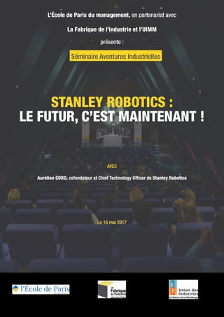 STANLEY ROBOTICS :
LE FUTUR, C’EST MAINTENANT !
L’École de Paris du management, en partenariat avec
La Fabrique de l’industrie et l’UIMM
présente :
AVEC
Aurélien CORD, cofondateur et Chief Technology Officer de Stanley Robotics
Le 16 mai 2017
Séminaire Aventures Industrielles
 