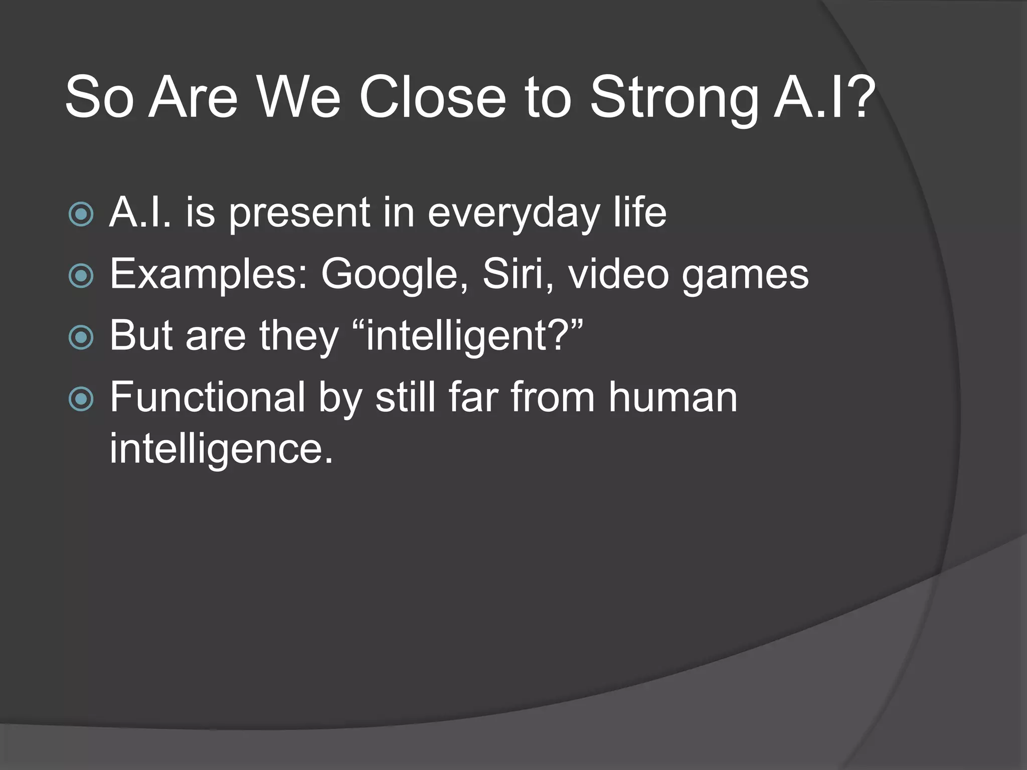 So Are We Close to Strong A.I?
 A.I. is present in everyday life
 Examples: Google, Siri, video games
 But are they “intelligent?”
 Functional by still far from human
intelligence.
 