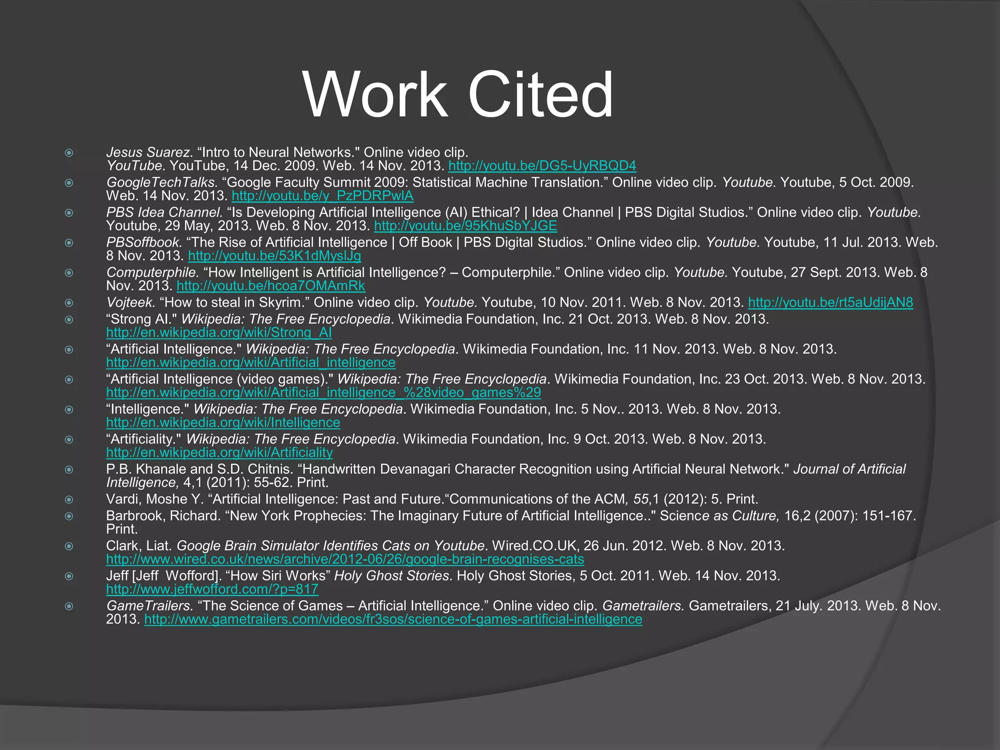 Work Cited
 Jesus Suarez. “Intro to Neural Networks." Online video clip.
YouTube. YouTube, 14 Dec. 2009. Web. 14 Nov. 2013. http://youtu.be/DG5-UyRBQD4
 GoogleTechTalks. “Google Faculty Summit 2009: Statistical Machine Translation.” Online video clip. Youtube. Youtube, 5 Oct. 2009.
Web. 14 Nov. 2013. http://youtu.be/y_PzPDRPwlA
 PBS Idea Channel. “Is Developing Artificial Intelligence (AI) Ethical? | Idea Channel | PBS Digital Studios.” Online video clip. Youtube.
Youtube, 29 May, 2013. Web. 8 Nov. 2013. http://youtu.be/95KhuSbYJGE
 PBSoffbook. “The Rise of Artificial Intelligence | Off Book | PBS Digital Studios.” Online video clip. Youtube. Youtube, 11 Jul. 2013. Web.
8 Nov. 2013. http://youtu.be/53K1dMyslJg
 Computerphile. “How Intelligent is Artificial Intelligence? – Computerphile.” Online video clip. Youtube. Youtube, 27 Sept. 2013. Web. 8
Nov. 2013. http://youtu.be/hcoa7OMAmRk
 Vojteek. “How to steal in Skyrim.” Online video clip. Youtube. Youtube, 10 Nov. 2011. Web. 8 Nov. 2013. http://youtu.be/rt5aUdijAN8
 “Strong AI." Wikipedia: The Free Encyclopedia. Wikimedia Foundation, Inc. 21 Oct. 2013. Web. 8 Nov. 2013.
http://en.wikipedia.org/wiki/Strong_AI
 “Artificial Intelligence." Wikipedia: The Free Encyclopedia. Wikimedia Foundation, Inc. 11 Nov. 2013. Web. 8 Nov. 2013.
http://en.wikipedia.org/wiki/Artificial_intelligence
 “Artificial Intelligence (video games)." Wikipedia: The Free Encyclopedia. Wikimedia Foundation, Inc. 23 Oct. 2013. Web. 8 Nov. 2013.
http://en.wikipedia.org/wiki/Artificial_intelligence_%28video_games%29
 “Intelligence." Wikipedia: The Free Encyclopedia. Wikimedia Foundation, Inc. 5 Nov.. 2013. Web. 8 Nov. 2013.
http://en.wikipedia.org/wiki/Intelligence
 “Artificiality." Wikipedia: The Free Encyclopedia. Wikimedia Foundation, Inc. 9 Oct. 2013. Web. 8 Nov. 2013.
http://en.wikipedia.org/wiki/Artificiality
 P.B. Khanale and S.D. Chitnis. “Handwritten Devanagari Character Recognition using Artificial Neural Network." Journal of Artificial
Intelligence, 4,1 (2011): 55-62. Print.
 Vardi, Moshe Y. “Artificial Intelligence: Past and Future.“Communications of the ACM, 55,1 (2012): 5. Print.
 Barbrook, Richard. “New York Prophecies: The Imaginary Future of Artificial Intelligence.." Science as Culture, 16,2 (2007): 151-167.
Print.
 Clark, Liat. Google Brain Simulator Identifies Cats on Youtube. Wired.CO.UK, 26 Jun. 2012. Web. 8 Nov. 2013.
http://www.wired.co.uk/news/archive/2012-06/26/google-brain-recognises-cats
 Jeff [Jeff Wofford]. “How Siri Works” Holy Ghost Stories. Holy Ghost Stories, 5 Oct. 2011. Web. 14 Nov. 2013.
http://www.jeffwofford.com/?p=817
 GameTrailers. “The Science of Games – Artificial Intelligence.” Online video clip. Gametrailers. Gametrailers, 21 July. 2013. Web. 8 Nov.
2013. http://www.gametrailers.com/videos/fr3sos/science-of-games-artificial-intelligence
 